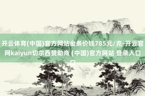 开云体育(中国)官方网站金条价钱785元/克-开云官网kaiyun切尔西赞助商 (中国)官方网站 登录入口
