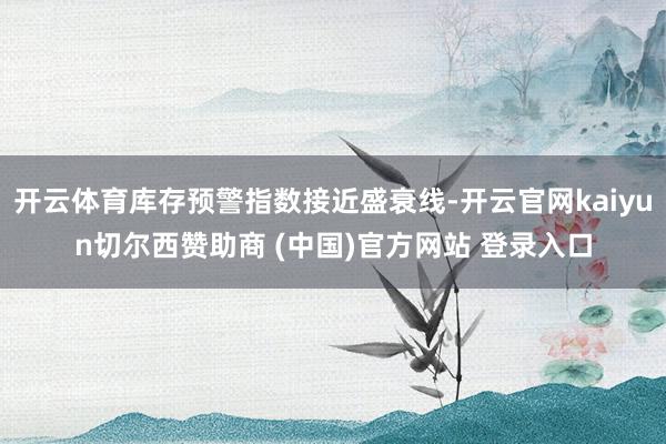 开云体育库存预警指数接近盛衰线-开云官网kaiyun切尔西赞助商 (中国)官方网站 登录入口