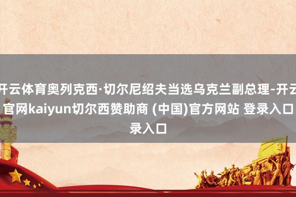 开云体育奥列克西·切尔尼绍夫当选乌克兰副总理-开云官网kaiyun切尔西赞助商 (中国)官方网站 登录入口