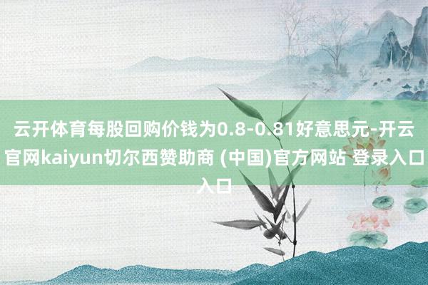 云开体育每股回购价钱为0.8-0.81好意思元-开云官网kaiyun切尔西赞助商 (中国)官方网站 登录入口