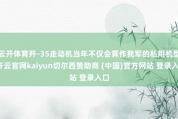 云开体育歼-35走动机当年不仅会算作我军的私用机型-开云官网kaiyun切尔西赞助商 (中国)官方网站 登录入口
