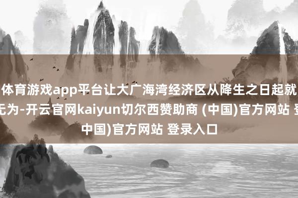 体育游戏app平台让大广海湾经济区从降生之日起就注定不无为-开云官网kaiyun切尔西赞助商 (中国)官方网站 登录入口