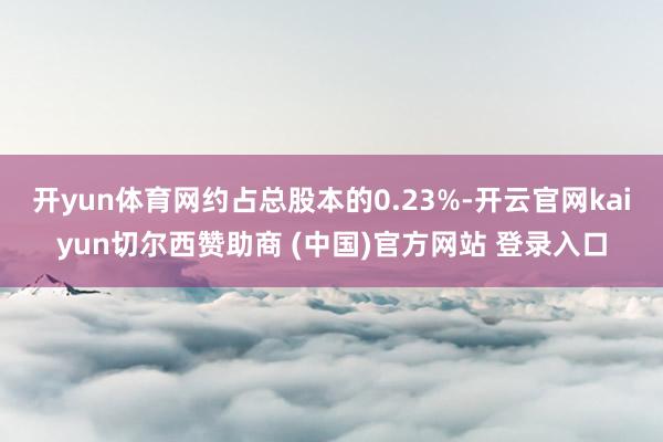开yun体育网约占总股本的0.23%-开云官网kaiyun切尔西赞助商 (中国)官方网站 登录入口