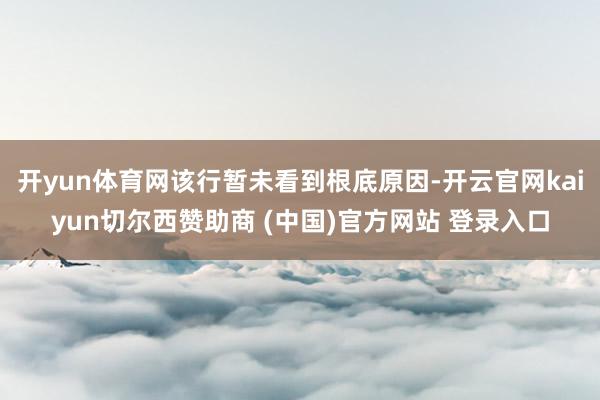 开yun体育网该行暂未看到根底原因-开云官网kaiyun切尔西赞助商 (中国)官方网站 登录入口