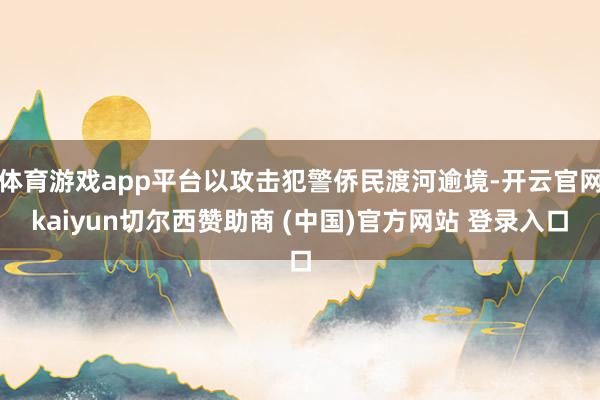 体育游戏app平台以攻击犯警侨民渡河逾境-开云官网kaiyun切尔西赞助商 (中国)官方网站 登录入口