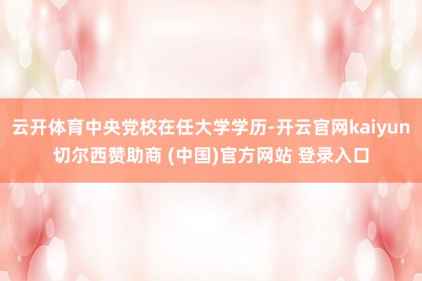 云开体育中央党校在任大学学历-开云官网kaiyun切尔西赞助商 (中国)官方网站 登录入口
