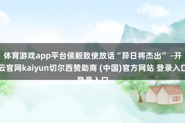 体育游戏app平台侯毅致使放话“异日将杰出” -开云官网kaiyun切尔西赞助商 (中国)官方网站 登录入口