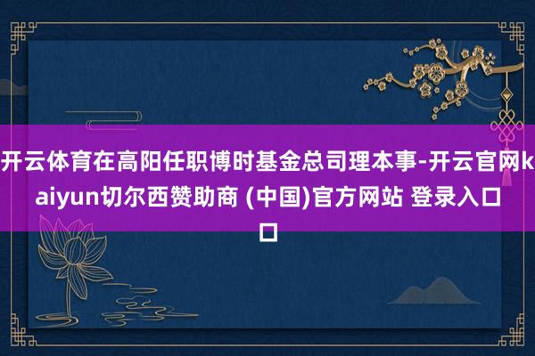 开云体育在高阳任职博时基金总司理本事-开云官网kaiyun切尔西赞助商 (中国)官方网站 登录入口