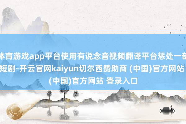 体育游戏app平台使用有说念音视频翻译平台惩处一部100集的短剧-开云官网kaiyun切尔西赞助商 (中国)官方网站 登录入口