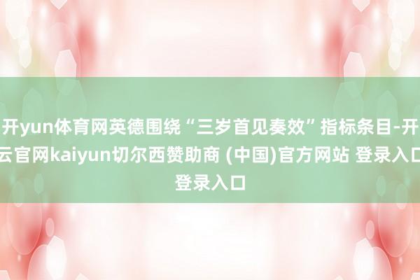 开yun体育网英德围绕“三岁首见奏效”指标条目-开云官网kaiyun切尔西赞助商 (中国)官方网站 登录入口