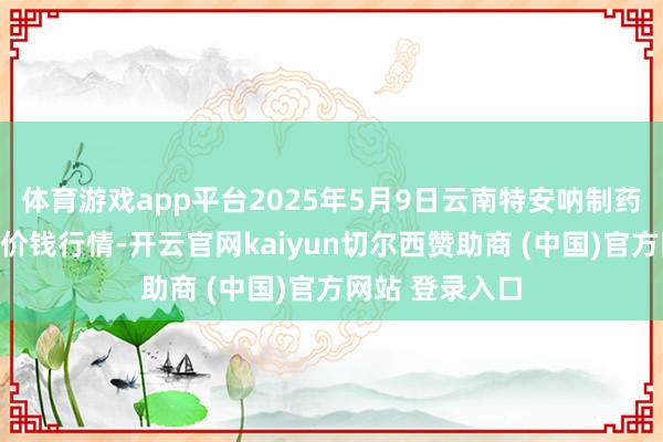 体育游戏app平台2025年5月9日云南特安呐制药股份有限公司价钱行情-开云官网kaiyun切尔西赞助商 (中国)官方网站 登录入口