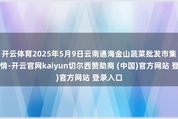 开云体育2025年5月9日云南通海金山蔬菜批发市集价钱行情-开云官网kaiyun切尔西赞助商 (中国)官方网站 登录入口