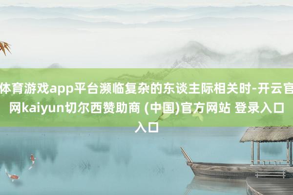 体育游戏app平台濒临复杂的东谈主际相关时-开云官网kaiyun切尔西赞助商 (中国)官方网站 登录入口
