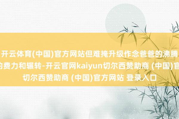 开云体育(中国)官方网站但难掩升级作念爸爸的沸腾和厉害：“总计的费力和辗转-开云官网kaiyun切尔西赞助商 (中国)官方网站 登录入口
