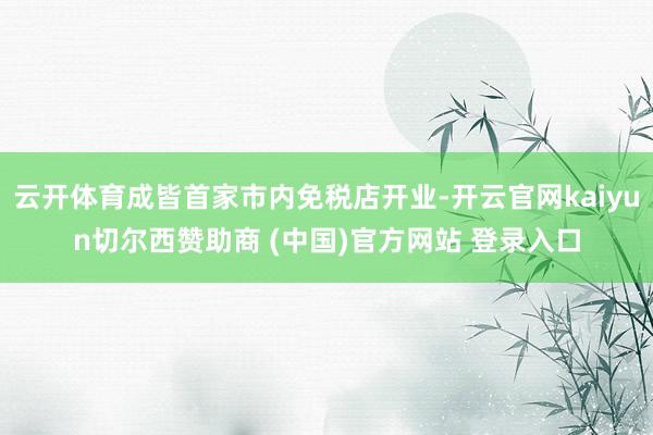 云开体育成皆首家市内免税店开业-开云官网kaiyun切尔西赞助商 (中国)官方网站 登录入口