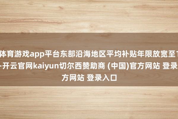 体育游戏app平台东部沿海地区平均补贴年限放宽至12年-开云官网kaiyun切尔西赞助商 (中国)官方网站 登录入口