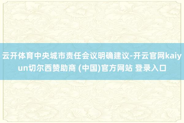 云开体育中央城市责任会议明确建议-开云官网kaiyun切尔西赞助商 (中国)官方网站 登录入口
