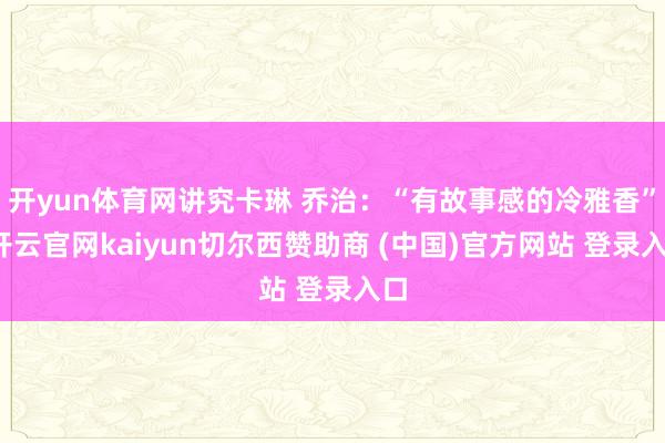 开yun体育网讲究卡琳 乔治：“有故事感的冷雅香”-开云官网kaiyun切尔西赞助商 (中国)官方网站 登录入口