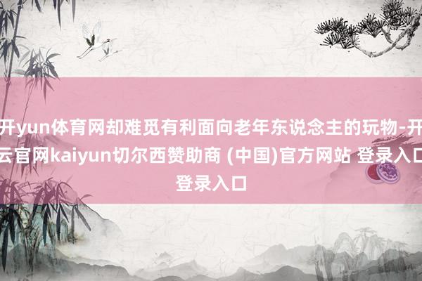 开yun体育网却难觅有利面向老年东说念主的玩物-开云官网kaiyun切尔西赞助商 (中国)官方网站 登录入口