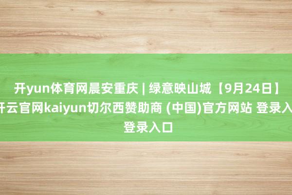 开yun体育网晨安重庆 | 绿意映山城【9月24日】-开云官网kaiyun切尔西赞助商 (中国)官方网站 登录入口