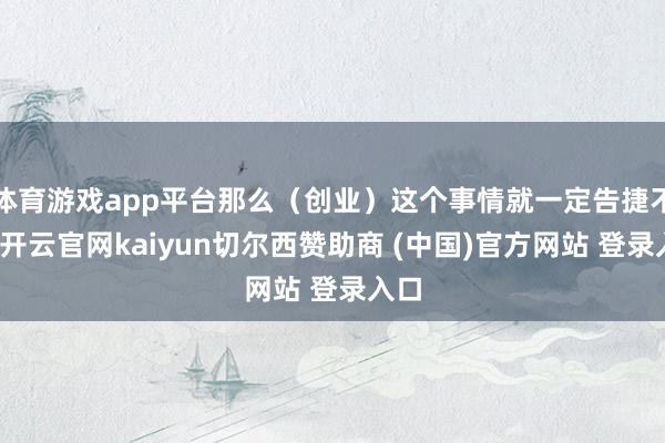 体育游戏app平台那么(创业)这个事情就一定告捷不了-开云官网kaiyun切尔西赞助商 (中国)官方网站 登录入口
