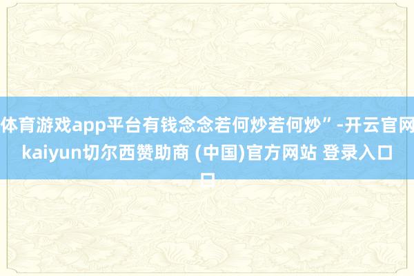 体育游戏app平台有钱念念若何炒若何炒”-开云官网kaiyun切尔西赞助商 (中国)官方网站 登录入口