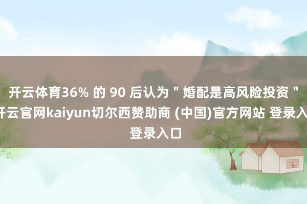开云体育36% 的 90 后认为＂婚配是高风险投资＂-开云官网kaiyun切尔西赞助商 (中国)官方网站 登录入口
