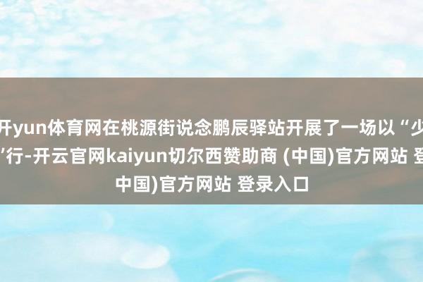 开yun体育网在桃源街说念鹏辰驿站开展了一场以“少年不‘毒’行-开云官网kaiyun切尔西赞助商 (中国)官方网站 登录入口