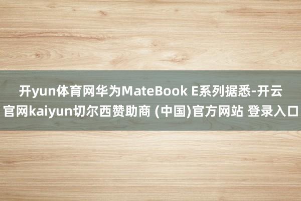 开yun体育网华为MateBook E系列 据悉-开云官网kaiyun切尔西赞助商 (中国)官方网站 登录入口