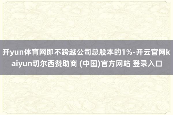 开yun体育网即不跨越公司总股本的1%-开云官网kaiyun切尔西赞助商 (中国)官方网站 登录入口
