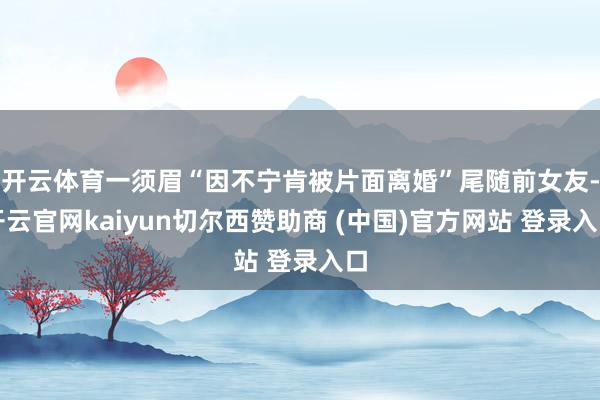 开云体育一须眉“因不宁肯被片面离婚”尾随前女友-开云官网kaiyun切尔西赞助商 (中国)官方网站 登录入口