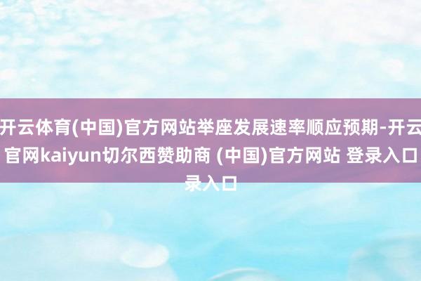 开云体育(中国)官方网站举座发展速率顺应预期-开云官网kaiyun切尔西赞助商 (中国)官方网站 登录入口