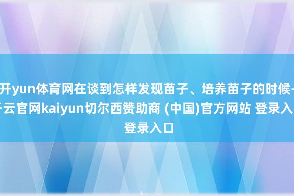 开yun体育网在谈到怎样发现苗子、培养苗子的时候-开云官网kaiyun切尔西赞助商 (中国)官方网站 登录入口