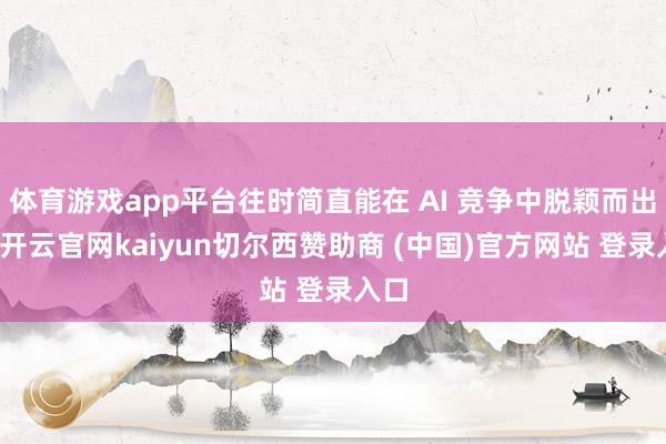 体育游戏app平台往时简直能在 AI 竞争中脱颖而出的-开云官网kaiyun切尔西赞助商 (中国)官方网站 登录入口