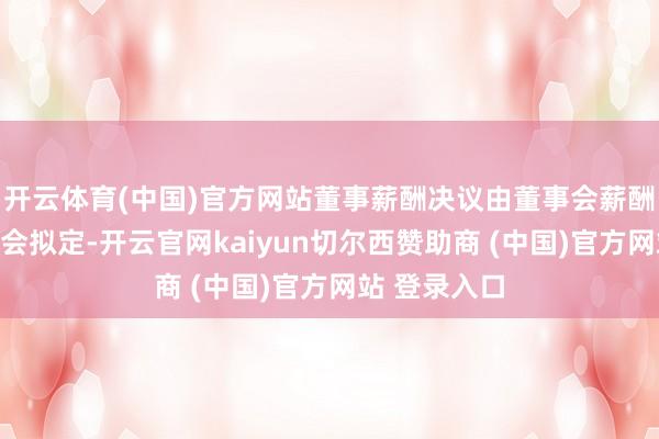 开云体育(中国)官方网站董事薪酬决议由董事会薪酬与侦察委员会拟定-开云官网kaiyun切尔西赞助商 (中国)官方网站 登录入口