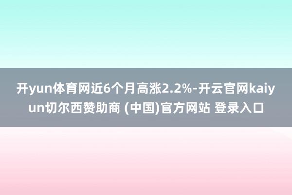 开yun体育网近6个月高涨2.2%-开云官网kaiyun切尔西赞助商 (中国)官方网站 登录入口