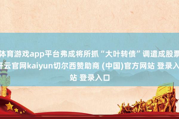 体育游戏app平台弗成将所抓“大叶转债”调遣成股票-开云官网kaiyun切尔西赞助商 (中国)官方网站 登录入口