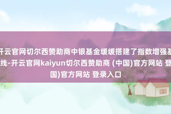 开云官网切尔西赞助商中银基金缓缓搭建了指数增强基金家具线-开云官网kaiyun切尔西赞助商 (中国)官方网站 登录入口