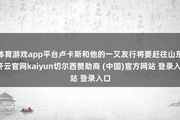 体育游戏app平台卢卡斯和他的一又友行将要赶往山东-开云官网kaiyun切尔西赞助商 (中国)官方网站 登录入口