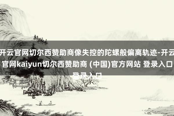 开云官网切尔西赞助商像失控的陀螺般偏离轨迹-开云官网kaiyun切尔西赞助商 (中国)官方网站 登录入口