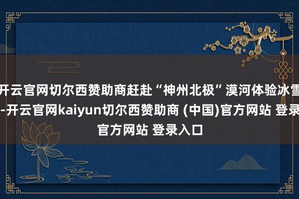 开云官网切尔西赞助商赶赴“神州北极”漠河体验冰雪魔力-开云官网kaiyun切尔西赞助商 (中国)官方网站 登录入口