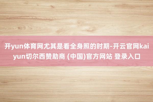 开yun体育网尤其是看全身照的时期-开云官网kaiyun切尔西赞助商 (中国)官方网站 登录入口