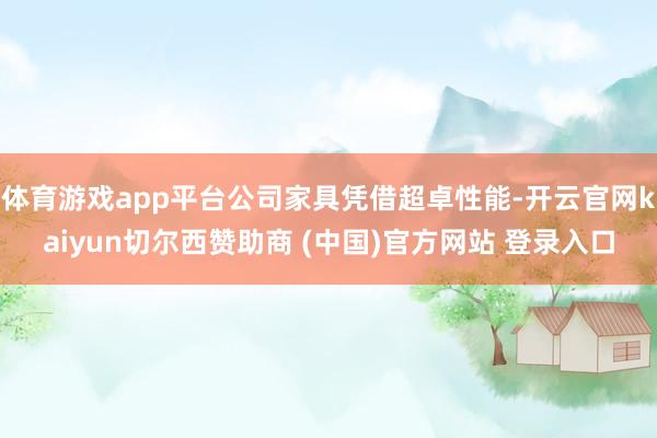 体育游戏app平台公司家具凭借超卓性能-开云官网kaiyun切尔西赞助商 (中国)官方网站 登录入口