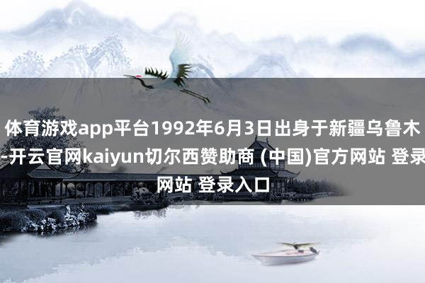 体育游戏app平台1992年6月3日出身于新疆乌鲁木都市-开云官网kaiyun切尔西赞助商 (中国)官方网站 登录入口