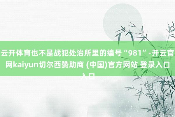云开体育也不是战犯处治所里的编号“981”-开云官网kaiyun切尔西赞助商 (中国)官方网站 登录入口