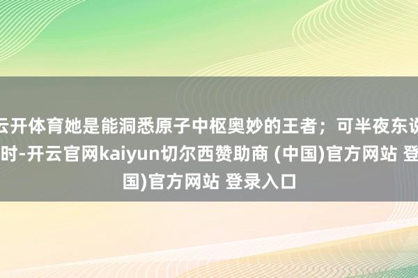 云开体育她是能洞悉原子中枢奥妙的王者；可半夜东说念主静时-开云官网kaiyun切尔西赞助商 (中国)官方网站 登录入口