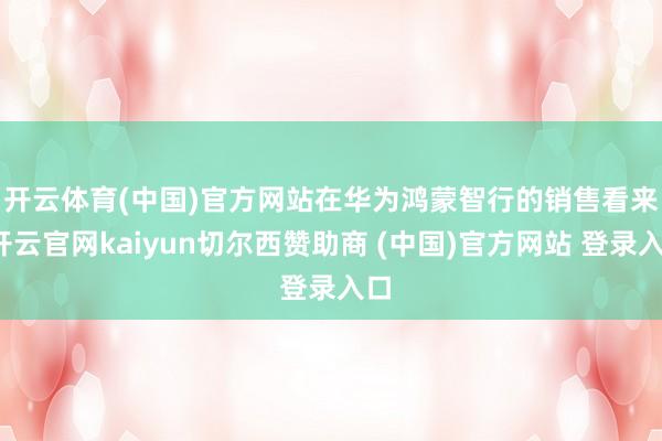 开云体育(中国)官方网站　　在华为鸿蒙智行的销售看来-开云官网kaiyun切尔西赞助商 (中国)官方网站 登录入口