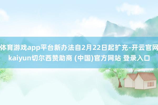 体育游戏app平台新办法自2月22日起扩充-开云官网kaiyun切尔西赞助商 (中国)官方网站 登录入口
