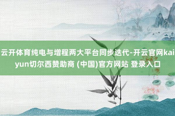 云开体育纯电与增程两大平台同步迭代-开云官网kaiyun切尔西赞助商 (中国)官方网站 登录入口