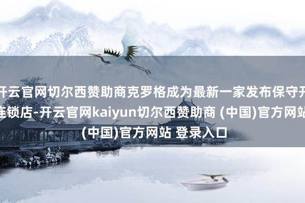 开云官网切尔西赞助商克罗格成为最新一家发布保守开采的大型连锁店-开云官网kaiyun切尔西赞助商 (中国)官方网站 登录入口